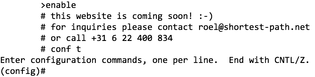 &nbsp;>enable # this website is coming soon! :-) # for inquiries please contact roel@shortest-path.net # or call +31 6 22 400 834 # conf t
Enter configuration commands, one per line. End with CNTL/Z. (config)# 
